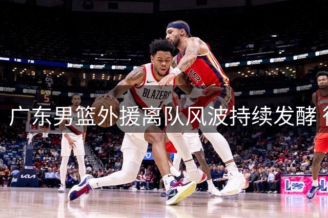 广东男篮外援离队风波持续发酵 徐杰公益行动展现责任担当